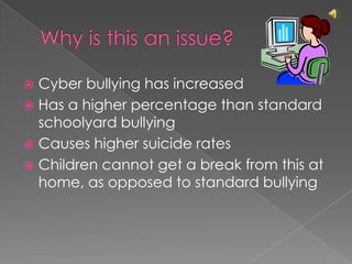 Why is this an issue?Cyber bullying has increasedHas a higher percentage than standard schoolyard bullyingCauses higher suicide ratesChildren cannot get a break from this at home, as opposed to standard bullying