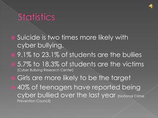 StatisticsSuicide is two times more likely with cyber bullying.9.1% to 23.1% of students are the bullies5.7% to 18.3% of students are the victims (Cyber Bullying Research Center)Girls are more likely to be the target40% of teenagers have reported being cyber bullied over the last year (National Crime Prevention Council)