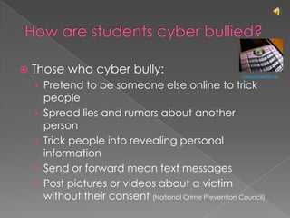 How are students cyber bullied?Those who cyber bully:Pretend to be someone else online to trick peopleSpread lies and rumors about another personTrick people into revealing personal information Send or forward mean text messagesPost pictures or videos about a victim without their consent (National Crime Prevention Council)Carissa GoodNCrazy