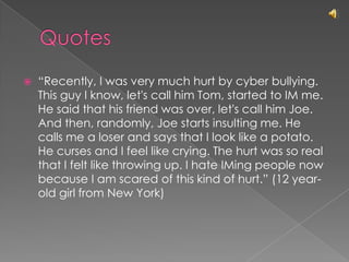 Quotes“Recently, I was very much hurt by cyber bullying. This guy I know, let's call him Tom, started to IM me. He said that his friend was over, let's call him Joe. And then, randomly, Joe starts insulting me. He calls me a loser and says that I look like a potato. He curses and I feel like crying. The hurt was so real that I felt like throwing up. I hate IMing people now because I am scared of this kind of hurt.” (12 year-old girl from New York)