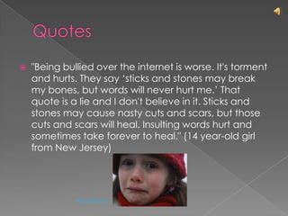 Quotes"Being bullied over the internet is worse. It's torment and hurts. They say ‘sticks and stones may break my bones, but words will never hurt me.’ That quote is a lie and I don't believe in it. Sticks and stones may cause nasty cuts and scars, but those cuts and scars will heal. Insulting words hurt and sometimes take forever to heal." (14 year-old girl from New Jersey)Arwen Abendstern