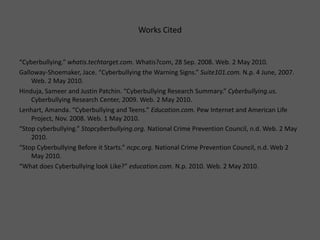 Works Cited “Cyberbullying.” whatis.techtarget.com.Whatis?com, 28 Sep. 2008. Web. 2 May 2010.Galloway-Shoemaker, Jace. “Cyberbullying the Warning Signs.” Suite101.com.N.p. 4 June, 2007. Web. 2 May 2010.Hinduja, Sameer and Justin Patchin. “Cyberbullying Research Summary.” Cyberbullying.us.Cyberbullying Research Center, 2009. Web. 2 May 2010. Lenhart, Amanda. “Cyberbullying and Teens.” Education.com. Pew Internet and American Life Project, Nov. 2008. Web. 1 May 2010.“Stop cyberbullying.” Stopcyberbullying.org. National Crime Prevention Council, n.d. Web. 2 May 2010.“Stop Cyberbullying Before it Starts.” ncpc.org. National Crime Prevention Council, n.d. Web 2 May 2010.“What does Cyberbullying look Like?” education.com.N.p. 2010. Web. 2 May 2010.