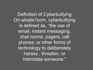 Definition of CyberbullyingOn whatis?com,cyberbullying is defined as, “the use of email, instant messaging,   chat rooms, pagers, cell phones, or other forms of technology to deliberately harass , threaten, or intimidate someone.”