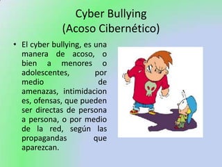 Cyber Bullying(Acoso Cibernético),[object Object],El cyber bullying, es una manera de acoso, o bien a menores o adolescentes, por medio de amenazas, intimidaciones, ofensas, que pueden ser directas de persona a persona, o por medio de la red, según las propagandas que aparezcan.  ,[object Object]