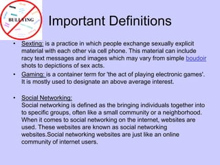 Important DefinitionsSexting: is a practice in which people exchange sexually explicit material with each other via cell phone. This material can include racy text messages and images which may vary from simple boudoir shots to depictions of sex acts. Gaming: is a container term for 'the act of playing electronic games'. It is mostly used to designate an above average interest. Social Networking:Social networking is defined as the bringing individuals together into to specific groups, often like a small community or a neighborhood. When it comes to social networking on the internet, websites are used. These websites are known as social networking websites.Social networking websites are just like an online community of internet users.  