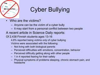 Cyber BullyingWho are the victims?Anyone can be the victim of a cyber bullyIt may start from a personal conflict between two peopleA recent article in Science Daily reports:Of 2,438 Finnish students ages 13-164.8% reported being victims only of cyber bullyingVictims were associated with the following:Not living with both biological parentsPerceived difficulties with emotions, concentration, behaviorPerceived difficulty getting along with other people1 in 4 reported fearing for their safetyPhysical symptoms of problems sleeping, chronic stomach pain, and headache