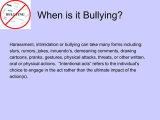 When is it Bullying?Harassment, intimidation or bullying can take many forms including: slurs, rumors, jokes, innuendo’s, demeaning comments, drawingcartoons, pranks, gestures, physical attacks, threats, or other written, oral or physical actions.  “Intentional acts” refers to the individual’schoice to engage in the act rather than the ultimate impact of the action(s). 