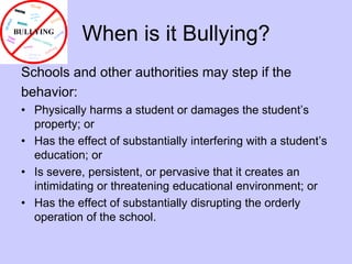 When is it Bullying?Schools and other authorities may step if thebehavior:Physically harms a student or damages the student’s property; or Has the effect of substantially interfering with a student’s education; or Is severe, persistent, or pervasive that it creates an intimidating or threatening educational environment; or Has the effect of substantially disrupting the orderly operation of the school. 