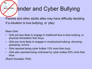 Gender and Cyber BullyingParents and other adults alike may have difficulty decidingIf a situation is true bullying, or ‘play’.Mean Girls:Girls are less likely to engage in traditional face to face bullying, or physical intimidation than boys.Girls are more likely to engage in nonphysical bullying, shunning, gossiping, rumors.Girls reported being cyber bullies 13% more than boysGirls also reported being victimized by cyber bullies 25% more than boys(Robin Kowalski, PhD)
