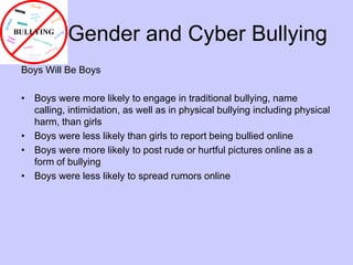        Gender and Cyber BullyingBoys Will Be BoysBoys were more likely to engage in traditional bullying, name calling, intimidation, as well as in physical bullying including physical harm, than girlsBoys were less likely than girls to report being bullied onlineBoys were more likely to post rude or hurtful pictures online as a form of bullyingBoys were less likely to spread rumors online