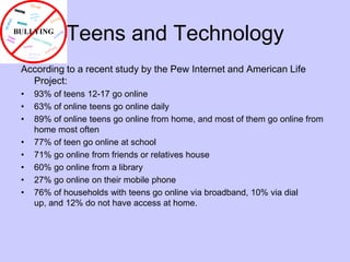 Teens and TechnologyAccording to a recent study by the Pew Internet and American Life Project:93% of teens 12-17 go online63% of online teens go online daily89% of online teens go online from home, and most of them go online from home most often77% of teen go online at school71% go online from friends or relatives house60% go online from a library27% go online on their mobile phone76% of households with teens go online via broadband, 10% via dial up, and 12% do not have access at home.