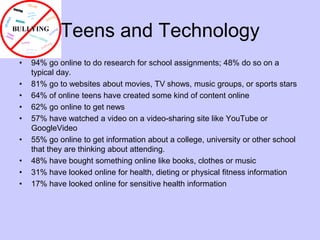 Teens and Technology94% go online to do research for school assignments; 48% do so on a typical day.81% go to websites about movies, TV shows, music groups, or sports stars64% of online teens have created some kind of content online	62% go online to get news57% have watched a video on a video-sharing site like YouTube or GoogleVideo55% go online to get information about a college, university or other school that they are thinking about attending. 48% have bought something online like books, clothes or music31% have looked online for health, dieting or physical fitness information17% have looked online for sensitive health information