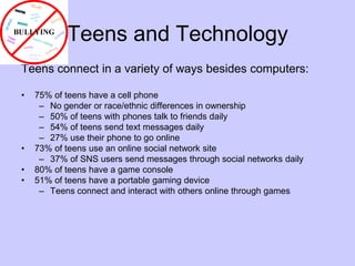 Teens and TechnologyTeens connect in a variety of ways besides computers:75% of teens have a cell phoneNo gender or race/ethnic differences in ownership50% of teens with phones talk to friends daily54% of teens send text messages daily27% use their phone to go online73% of teens use an online social network site37% of SNS users send messages through social networks daily80% of teens have a game console51% of teens have a portable gaming deviceTeens connect and interact with others online through games