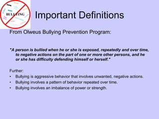 Important DefinitionsFrom Olweus Bullying Prevention Program:"A person is bullied when he or she is exposed, repeatedly and over time, to negative actions on the part of one or more other persons, and he or she has difficulty defending himself or herself."Further:Bullying is aggressive behavior that involves unwanted, negative actions.Bullying involves a pattern of behavior repeated over time.Bullying involves an imbalance of power or strength. 