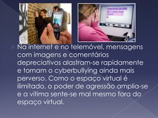 Na internet e no telemóvel, mensagens com imagens e comentários depreciativos alastram-se rapidamente e tornam o cyberbullying ainda mais perverso. Como o espaço virtual é ilimitado, o poder de agressão amplia-se e a vítima sente-se mal mesmo fora do espaço virtual. 