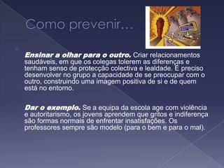Como prevenir…Ensinar a olhar para o outro. Criar relacionamentos saudáveis, em que os colegas tolerem as diferenças e tenham senso de protecção colectiva e lealdade. É preciso desenvolver no grupo a capacidade de se preocupar com o outro, construindo uma imagem positiva de si e de quem está no entorno. Dar o exemplo. Se a equipa da escola age com violência e autoritarismo, os jovens aprendem que gritos e indiferença são formas normais de enfrentar insatisfações. Os professores sempre são modelo (para o bem e para o mal). 