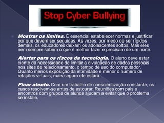 Mostrar os limites. É essencial estabelecer normas e justificar por que devem ser seguidas. Às vezes, por medo de ser rígidos demais, os educadores deixam os adolescentes soltos. Mas eles nem sempre sabem o que é melhor fazer e precisam de um norte. Alertar para os riscos da tecnologia. O aluno deve estar ciente da necessidade de limitar a divulgação de dados pessoais nos sites de relacionamento, o tempo de uso do computador. Quanto menos exposição da intimidade e menor o número de relações virtuais, mais seguro ele estará. Ficar atento.Com um trabalho de conscientização constante, os casos resolvem-se antes de estourar. Reuniões com pais e encontros com grupos de alunos ajudam a evitar que o problema se instale.