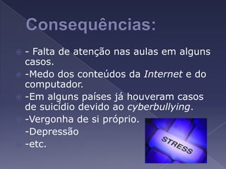 Consequências:- Falta de atenção nas aulas em alguns casos.-Medo dos conteúdos da Internet e do computador.-Em alguns países já houveram casos de suicídio devido ao cyberbullying.-Vergonha de si próprio. -Depressão-etc.