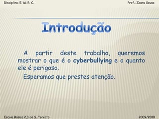 Disciplina: E. M. R. C.                                                                                                       Prof.: Zaara SousaIntrodução   A partir deste trabalho, queremos mostrar o que é o cyberbullying e o quanto ele é perigoso.   Esperamos que prestes atenção.Escola Básica 2,3 de S. Torcato                                                                                                  2009/2010