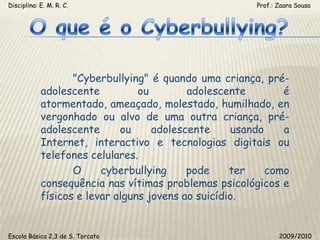 Disciplina: E. M. R. C.                                                                                                       Prof.: Zaara SousaO que é o Cyberbullying?	"Cyberbullying" é quando uma criança, pré-adolescente ou adolescente é atormentado, ameaçado, molestado, humilhado, envergonhado ou alvo de uma outra criança, pré-adolescente ou adolescente usando a Internet, interactivo e tecnologias digitais ou telefones celulares.	O cyberbullying pode ter como consequência nas vítimas problemas psicológicos e físicos e levar alguns jovens ao suicídio.Escola Básica 2,3 de S. Torcato                                                                                                  2009/2010