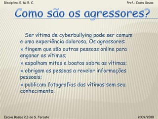 Disciplina: E. M. R. C.                                                                                                       Prof.: Zaara SousaComo são os agressores?   Ser vítima de cyberbullying pode ser comum e uma experiência dolorosa. Os agressores: fingem que são outras pessoas online para enganar as vítimas; espalham mitos e boatos sobre as vítimas; obrigam as pessoas a revelar informações pessoais; publicam fotografias das vítimas sem seu conhecimento.Escola Básica 2,3 de S. Torcato                                                                                                  2009/2010