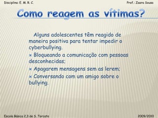 Disciplina: E. M. R. C.                                                                                                       Prof.: Zaara SousaComo reagem as vítimas?   Alguns adolescentes têm reagido de maneira positiva para tentar impedir o cyberbullying. Bloqueando a comunicação com pessoas desconhecidas; Apagarem mensagens sem as lerem; Conversando com um amigo sobre o bullying.Escola Básica 2,3 de S. Torcato                                                                                                  2009/2010