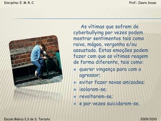 Disciplina: E. M. R. C.                                                                                                       Prof.: Zaara Sousa     As vítimas que sofrem de cyberbullying por vezes podem mostrar sentimentos tais como raiva, mágoa, vergonha e/ou assustado. Estas emoções podem fazer com que as vítimas reagem de forma diferente, tais como:querer vingança para com o agressor;