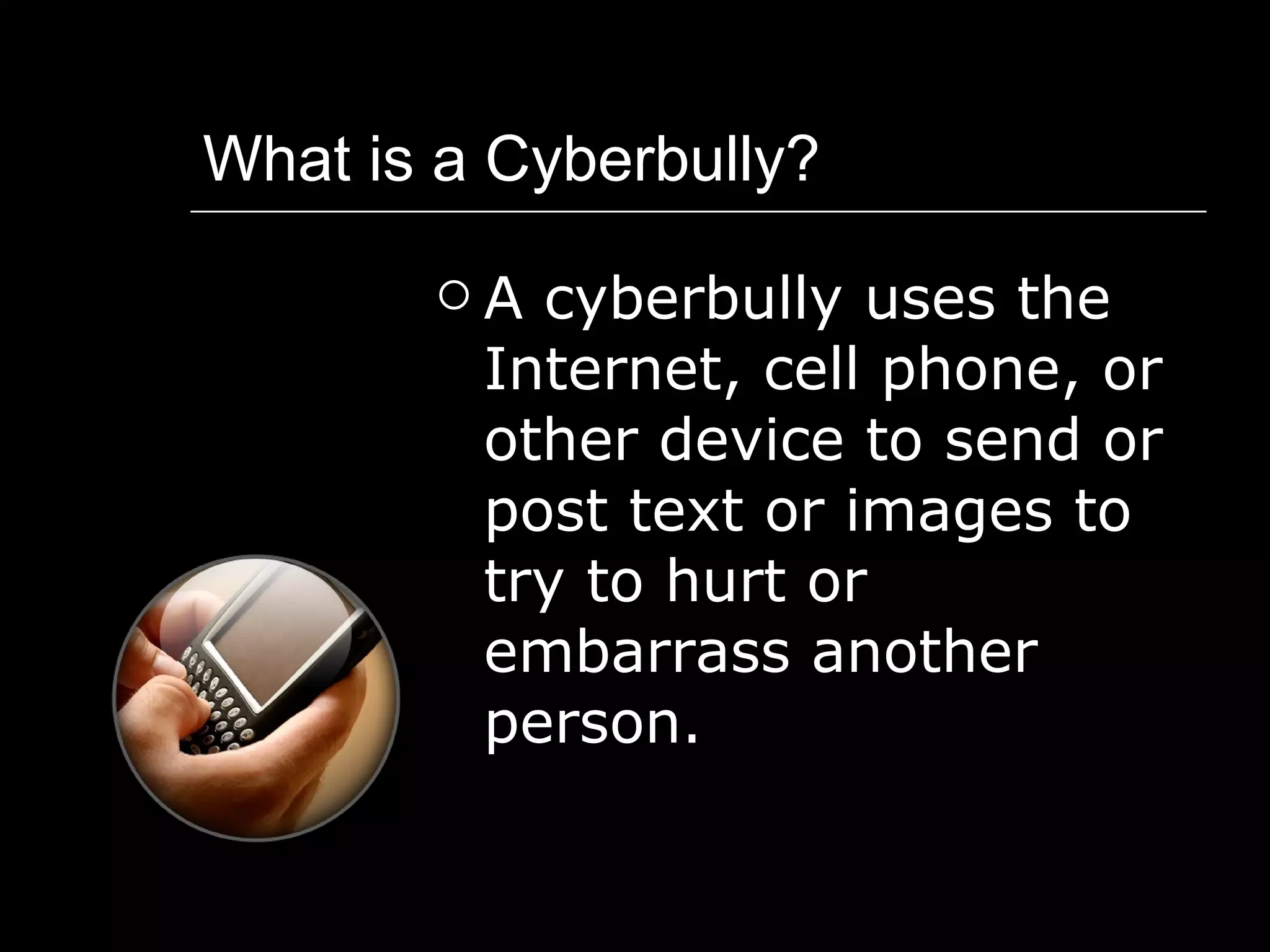 What is a Cyberbully? A cyberbully uses the Internet, cell phone, or other device to send or post text or images to try to hurt or embarrass another person. 