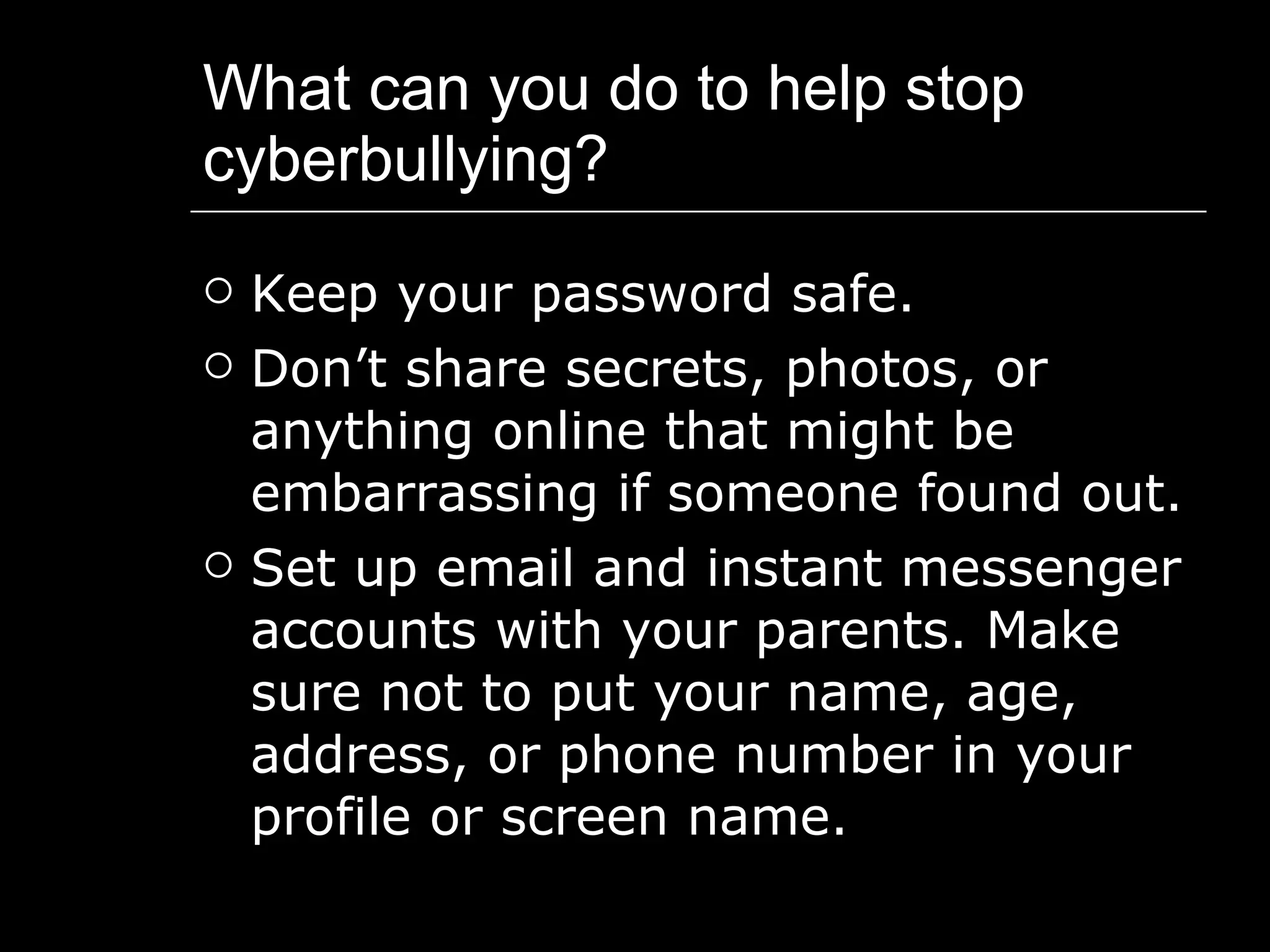 What can you do to help stop cyberbullying? Keep your password safe. Don’t share secrets, photos, or anything online that might be embarrassing if someone found out. Set up email and instant messenger accounts with your parents. Make sure not to put your name, age, address, or phone number in your profile or screen name.  