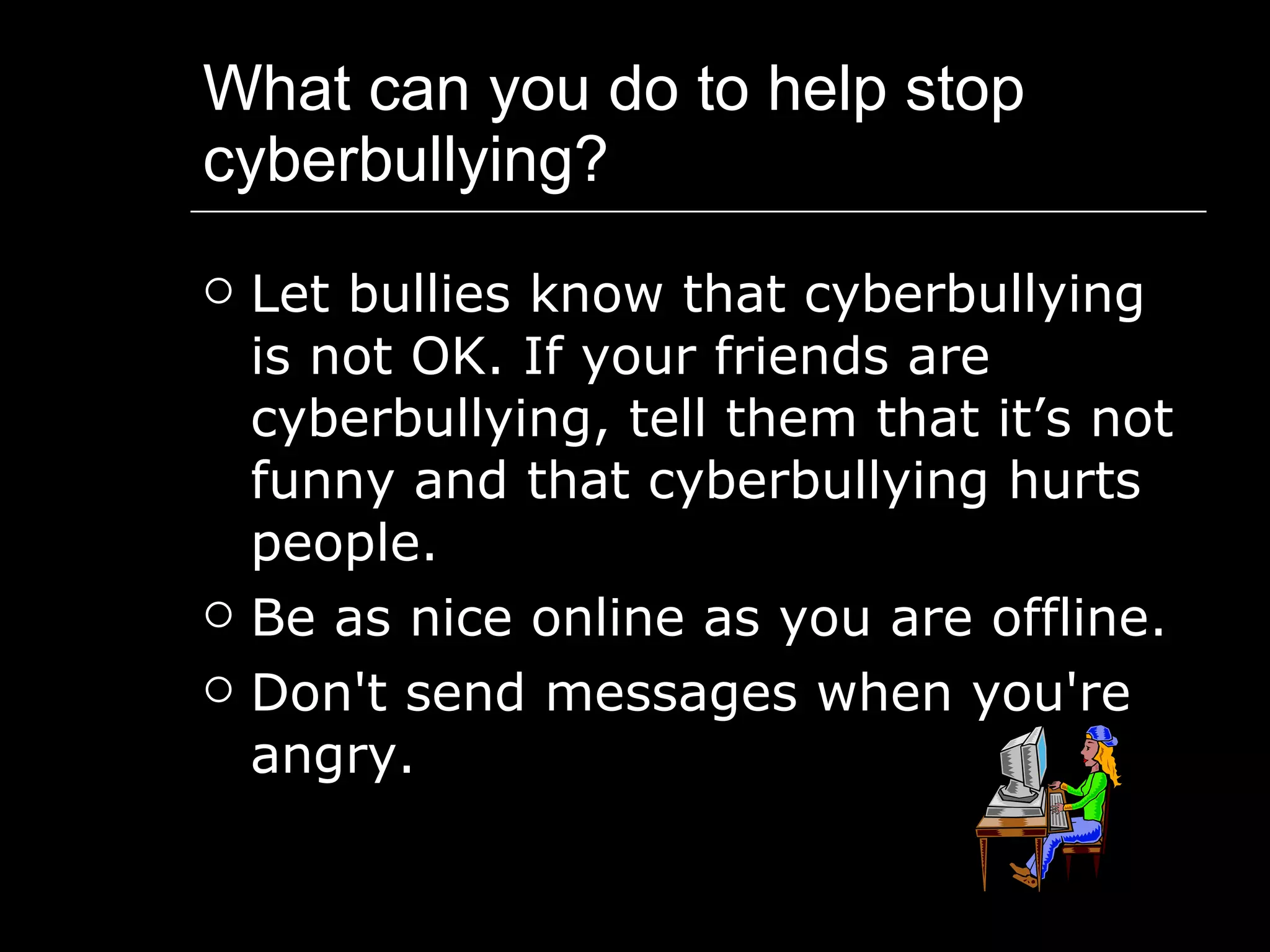 What can you do to help stop cyberbullying? Let bullies know that cyberbullying is not OK. If your friends are cyberbullying, tell them that it’s not funny and that cyberbullying hurts people.  Be as nice online as you are offline.  Don't send messages when you're angry. 