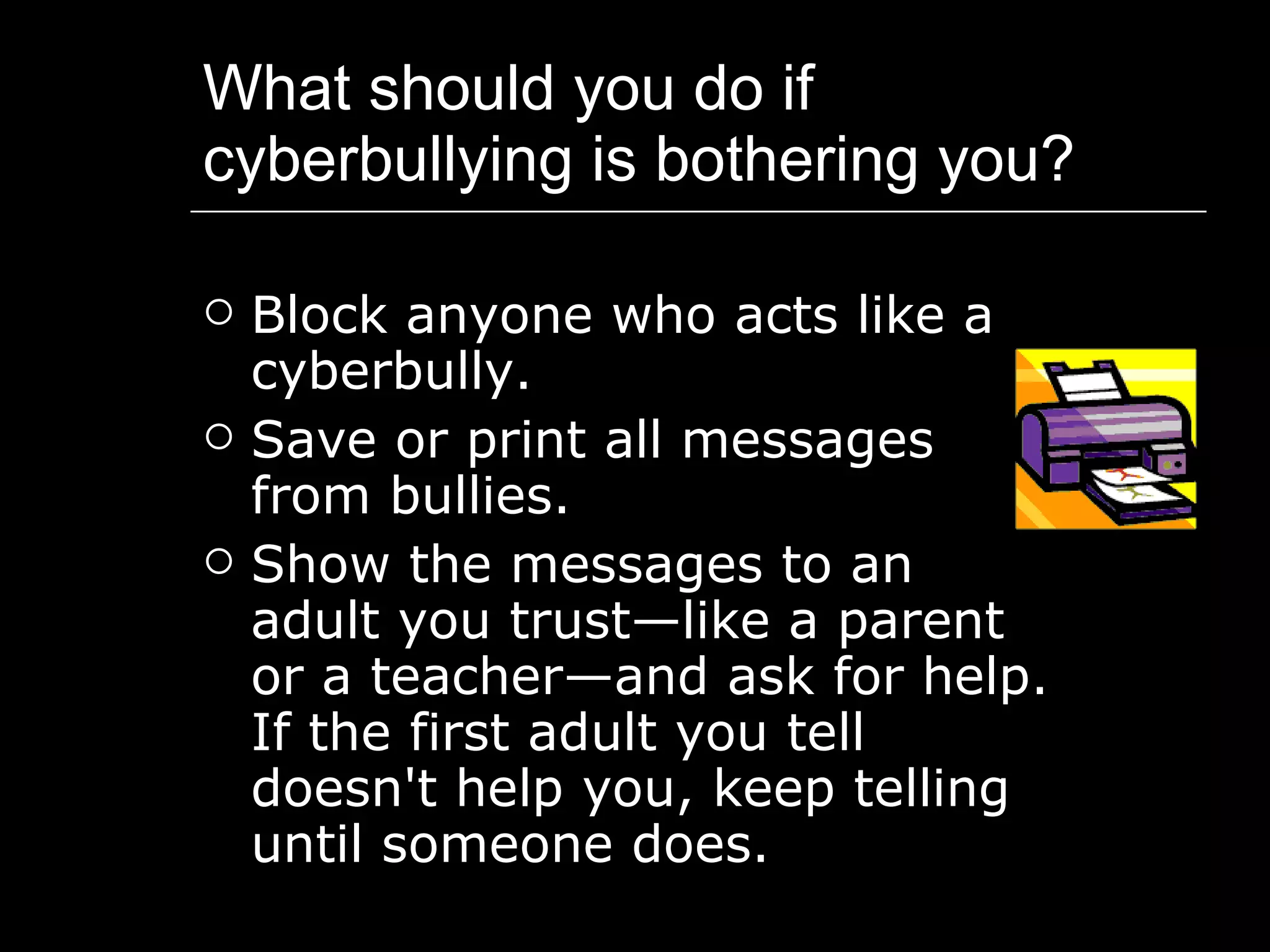 What should you do if cyberbullying is bothering you? Block anyone who acts like a cyberbully.  Save or print all messages from bullies.  Show the messages to an adult you trust—like a parent or a teacher—and ask for help. If the first adult you tell doesn't help you, keep telling until someone does.  
