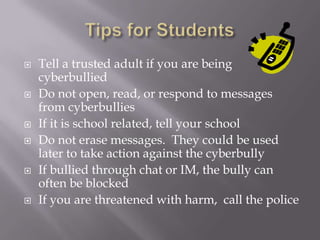 Tips for StudentsTell a trusted adult if you are being cyberbulliedDo not open, read, or respond to messages from cyberbulliesIf it is school related, tell your schoolDo not erase messages.  They could be used later to take action against the cyberbullyIf bullied through chat or IM, the bully can often be blockedIf you are threatened with harm,  call the police