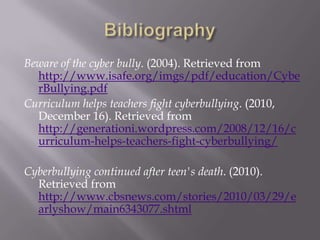 BibliographyBeware of the cyber bully. (2004). Retrieved from http://www.isafe.org/imgs/pdf/education/CyberBullying.pdfCurriculum helps teachers fight cyberbullying. (2010, December 16). Retrieved from http://generationi.wordpress.com/2008/12/16/curriculum-helps-teachers-fight-cyberbullying/Cyberbullying continued after teen's death. (2010). Retrieved from http://www.cbsnews.com/stories/2010/03/29/earlyshow/main6343077.shtml