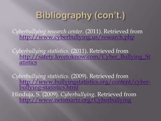 Bibliography (con’t.)Cyberbullying research center. (2011). Retrieved from http://www.cyberbullying.us/research.phpCyberbullying statistics. (2011). Retrieved from http://safety.lovetoknow.com/Cyber_Bullying_StatisticsCyberbullying statistics. (2009). Retrieved from http://www.bullyingstatistics.org/content/cyber-bullying-statistics.htmlHinduja, S. (2009). Cyberbullying. Retrieved from http://www.netsmartz.org/Cyberbullying