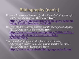 Bibliography (con’t.)Illinois Attorney General, (n.d.). Cyberbullying- tips for teachers and advocates Retrieved from http://www.illinoisattorneygeneral.gov/cyberbullying/TipsForTeachers_0108.pdfRutgers student suicide renews debate over cyberbullying. (2010, October 1). Retrieved from http://www.foxnews.com/politics/2010/10/01/rutgers-student-suicide-renews-debate-cyberbullying/Stop cyberbullying-what it is,how it works, why cyberbully? prevention, take action, what's the law?. (2010, October). Retrieved from http://www.stopcyberbullying.org/index2.html