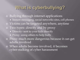 What is cyberbullying?Bullying through internet applicationsInstant messaging, social networks sites, cell phonesVictims can be targeted anywhere, anytimeTwo types- directly and by proxyDirectly- sent to your kids directlyProxy- using others to help bullyProxy much more dangerous because it can get adults involvedWhen adults become involved, it becomes cyber-stalking of cyber harassment