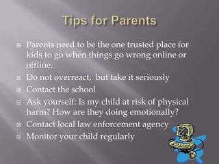 Tips for ParentsParents need to be the one trusted place for kids to go when things go wrong online or offline.Do not overreact,  but take it seriouslyContact the schoolAsk yourself: Is my child at risk of physical harm? How are they doing emotionally?Contact local law enforcement agencyMonitor your child regularly