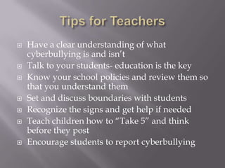 Tips for TeachersHave a clear understanding of what cyberbullying is and isn’tTalk to your students- education is the keyKnow your school policies and review them so that you understand themSet and discuss boundaries with studentsRecognize the signs and get help if neededTeach children how to “Take 5” and think before they postEncourage students to report cyberbullying