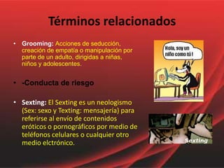 Términos relacionados
• Grooming: Acciones de seducción,
  creación de empatía o manipulación por
  parte de un adulto, dirigidas a niñas,
  niños y adolescentes.


• -Conducta de riesgo

• Sexting: El Sexting es un neologismo
  (Sex: sexo y Texting: mensajería) para
  referirse al envío de contenidos
  eróticos o pornográficos por medio de
  teléfonos celulares o cualquier otro
  medio elctrónico.
 