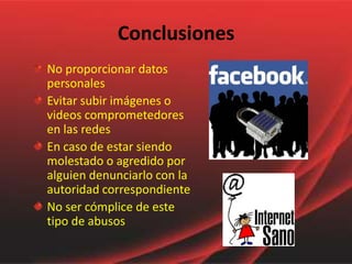 Conclusiones
No proporcionar datos
personales
Evitar subir imágenes o
videos comprometedores
en las redes
En caso de estar siendo
molestado o agredido por
alguien denunciarlo con la
autoridad correspondiente
No ser cómplice de este
tipo de abusos
 