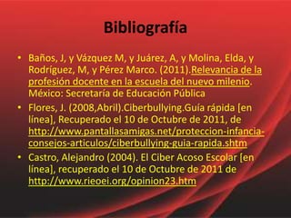 Bibliografía
• Baños, J, y Vázquez M, y Juárez, A, y Molina, Elda, y
  Rodríguez, M, y Pérez Marco. (2011).Relevancia de la
  profesión docente en la escuela del nuevo milenio.
  México: Secretaría de Educación Pública
• Flores, J. (2008,Abril).Ciberbullying.Guía rápida [en
  línea], Recuperado el 10 de Octubre de 2011, de
  http://www.pantallasamigas.net/proteccion-infancia-
  consejos-articulos/ciberbullying-guia-rapida.shtm
• Castro, Alejandro (2004). El Ciber Acoso Escolar [en
  línea], recuperado el 10 de Octubre de 2011 de
  http://www.rieoei.org/opinion23.htm
 