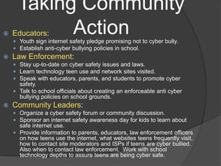 Taking Community
          Action
    Educators:
     Youth sign internet safety pledge promising not to cyber bully.
     Establish anti-cyber bullying policies in school.
   Law Enforcement:
     Stay up-to-date on cyber safety issues and laws.
     Learn technology teen use and network sites visited.
     Speak with educators, parents, and students to promote cyber
      safety.
     Talk to school officials about creating an enforceable anti cyber
      bullying policies on school grounds.
   Community Leaders:
     Organize a cyber safety forum or community discussion.
     Sponsor an internet safety awareness day for kids to learn about
      safe internet use.
     Provide information to parents, educators, law enforcement officers
      on how teens use the internet, what websites teens frequently visit,
      how to contact site moderators and ISPs if teens are cyber bullied.
      Also when to contact law enforcement. Work with school
      technology depths to assure teens are being cyber safe.
 