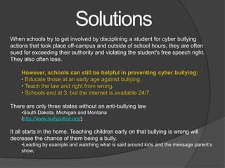 Solutions
When schools try to get involved by disciplining a student for cyber bullying
actions that took place off-campus and outside of school hours, they are often
sued for exceeding their authority and violating the student's free speech right.
They also often lose.

    However, schools can still be helpful in preventing cyber bullying:
    • Educate those at an early age against bullying.
    • Teach the law and right from wrong.
    • Schools end at 3, but the internet is available 24/7.

There are only three states without an anti-bullying law
    •South Dakota, Michigan and Montana
    (http://www.bullypolice.org/)

It all starts in the home. Teaching children early on that bullying is wrong will
decrease the chance of them being a bully.
    •Leading by example and watching what is said around kids and the message parent’s
    show.
 