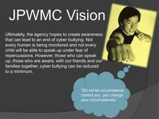 JPWMC Vision
Ultimately, the agency hopes to create awareness
that can lead to an end of cyber bullying. Not
every human is being monitored and not every
child will be able to speak up under fear of
repercussions. However, those who can speak
up, those who are aware, with our friends and our
families together, cyber bullying can be reduced
to a minimum.



                                      “Do not let circumstance
                                      control you, you change
                                      your circumstances.”
 