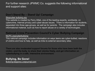 For further research JPWMC Co. suggests the following informational
and support sites:


Don’t Stand By – Stand Up! Campaign
Stopcyber bullying.org
This website is created by Parry Aftab, one of the leading experts, worldwide, on
cybercrime, internet privacy and cyber-abuse issues. There is information for students,
separated into three age-groups, as well as for parents. The campaign also includes
informational material, such as how to report abuse on a variety of technologies.

National Crime Prevention Council’s Cyber Bullying Campaign
NCPC.org/cyberbullying
This national campaign includes information on ways teens are cyber-bullied, reactions
of victims and how to help, as well as links to external secondary sites.


There are also moderated support forums for those who have been both the
victim—and the bully, to share their stories freely, and get information on
cyberbullying in a safe, interactive environment:

Bullying, Be Gone!
Bullying-begone.Livejournal.com
 