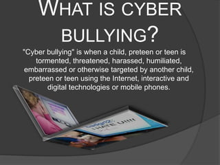 WHAT IS CYBER
     BULLYING?
"Cyber bullying" is when a child, preteen or teen is
    tormented, threatened, harassed, humiliated,
 embarrassed or otherwise targeted by another child,
  preteen or teen using the Internet, interactive and
       digital technologies or mobile phones.
 