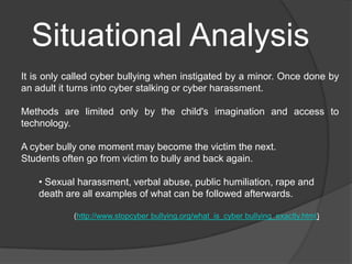 Situational Analysis
It is only called cyber bullying when instigated by a minor. Once done by
an adult it turns into cyber stalking or cyber harassment.

Methods are limited only by the child's imagination and access to
technology.

A cyber bully one moment may become the victim the next.
Students often go from victim to bully and back again.

    • Sexual harassment, verbal abuse, public humiliation, rape and
    death are all examples of what can be followed afterwards.

            (http://www.stopcyber bullying.org/what_is_cyber bullying_exactly.html)
 