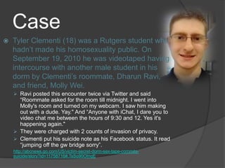 Case
   Tyler Clementi (18) was a Rutgers student who
    hadn’t made his homosexuality public. On
    September 19, 2010 he was videotaped having
    intercourse with another male student in his
    dorm by Clementi’s roommate, Dharun Ravi,
    and friend, Molly Wei.
     Ravi posted this encounter twice via Twitter and said
      “Roommate asked for the room till midnight. I went into
      Molly's room and turned on my webcam. I saw him making
      out with a dude. Yay." And “Anyone with iChat, I dare you to
      video chat me between the hours of 9:30 and 12. Yes it's
      happening again."
     They were charged with 2 counts of invasion of privacy.
     Clementi put his suicide note as his Facebook status. It read
      “jumping off the gw bridge sorry”.
    http://abcnews.go.com/US/victim-secret-dorm-sex-tape-commits-
    suicide/story?id=11758716#.TsSo90OInqE
 