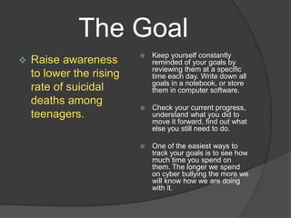 The Goal
                             Keep yourself constantly
   Raise awareness           reminded of your goals by
                              reviewing them at a specific
    to lower the rising       time each day. Write down all
                              goals in a notebook, or store
    rate of suicidal          them in computer software.
    deaths among
                             Check your current progress,
    teenagers.                understand what you did to
                              move it forward, find out what
                              else you still need to do.

                             One of the easiest ways to
                              track your goals is to see how
                              much time you spend on
                              them. The longer we spend
                              on cyber bullying the more we
                              will know how we are doing
                              with it.
 