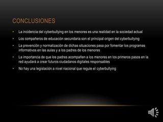 CONCLUSIONES
•   La incidencia del cyberbullying en los menores es una realidad en la sociedad actual
•   Los compañeros de educación secundaria son el principal origen del cyberbullying
•   La prevención y normalización de dichas situaciones pasa por fomentar los programas
    informativos en las aulas y a los padres de los menores
•   La importancia de que los padres acompañen a los menores en los primeros pasos en la
    red ayudará a crear futuros ciudadanos digitales responsables
•   No hay una legislación a nivel nacional que regule el cyberbullying
 